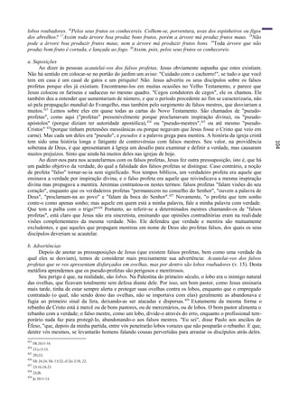 lobos roubadores. 16Pelos seus frutos os conhecereis. Colhem-se, porventura, uvas dos espinheiros ou figos
dos abrolhos? 17Assim toda árvore boa produz bons frutos, porém a árvore má produz frutos maus. 18Não
pode a árvore boa produzir frutos maus, nem a árvore má produzir frutos bons. 19Toda árvore que não
produz bom fruto é cortada, e lançada ao fogo. 20Assim, pois, pelos seus frutos os conhecereis.

a. Suposições
     Ao dizer às pessoas acautelai-vos dos falsos profetas, Jesus obviamente supunha que estes existiam.
Não há sentido em colocar-se no portão do jardim um aviso: "Cuidado com o cachorro!", se tudo o que você
tem em casa é um casal de gatos e um piriquito! Não. Jesus advertiu os seus discípulos sobre os falsos
profetas porque eles já existiam. Encontramo-los em muitas ocasiões no Velho Testamento, e parece que
Jesus colocou os fariseus e saduceus no mesmo quadro. "Cegos condutores de cegos", ele os chamou. Ele
também deu a entender que aumentariam de número, e que o período precedente ao fim se caracterizaria, não
só pela propagação mundial do Evangelho, mas também pelo surgimento de falsos mestres, que desviariam a
muitos.423 Lemos sobre eles em quase todas as cartas do Novo Testamento. São chamados de "pseudo-
profetas", como aqui ("profetas" presumivelmente porque proclamavam inspiração divina), ou "pseudo-
apóstolos" (porque diziam ter autoridade apostólica), 424 ou "pseudo-mestres",425 ou até mesmo "pseudo-
Cristos" 426(porque tinham pretensões messiânicas ou porque negavam que Jesus fosse o Cristo que veio em
carne). Mas cada um deles era "pseudo", e pseudos é a palavra grega para mentira. A história da igreja cristã
tem sido uma história longa e fatigante de controvérsias com falsos mestres. Seu valor, na providência




                                                                                                                104
soberana de Deus, é que apresentaram à Igreja um desafio para examinar e definir a verdade, mas causaram
muitos prejuízos. Sinto que ainda há muitos deles nas igrejas de hoje.
     Ao dizer-nos para nos acautelarmos com os falsos profetas, Jesus fez outra pressuposição, isto é, que há
um padrão objetivo da verdade, do qual a falsidade dos falsos profetas se distingue. Caso contrário, a noção
de profeta "falso" tornar-se-ia sem significado. Nos tempos bíblicos, um verdadeiro profeta era aquele que
ensinava a verdade por inspiração divina, e o falso profeta era aquele que reivindicava a mesma inspiração
divina mas propagava a mentira. Jeremias contrastou-os nestes termos: falsos profetas "falam visões do seu
coração", enquanto que os verdadeiros profetas "permanecem no conselho do Senhor", "ouvem a palavra de
Deus", "proclamam-na ao povo" e "falam da boca do Senhor". 427 Novamente, "o profeta que tem sonho
conte-o como apenas sonho; mas aquele em quem está a minha palavra, fale a minha palavra com verdade.
Que tem a palha com o trigo?" 428 Portanto, ao referir-se a determinados mestres chamando-os de "falsos
profetas", está claro que Jesus não era sincretista, ensinando que opiniões contraditórias eram na reali dade
visões complementares da mesma verdade. Não. Ele defendeu que verdade e mentira são mutuamente
excludentes, e que aqueles que propagam mentiras em nome de Deus são profetas falsos, dos quais os seus
discípulos deveriam se acautelar.

b. Advertências
     Depois de anotar as pressuposições de Jesus (que existem falsos profetas, bem como uma verdade da
qual eles se desviam), temos de considerar mais precisamente sua advertência: Acautelai-vos dos falsos
profetas que se vos apresentam disfarçados em ovelhas, mas por dentro são lobos roubadores (v. 15). Desta
metáfora aprendemos que os pseudo-profetas são perigosos e mentirosos.
     Seu perigo é que, na realidade, são lobos. Na Palestina do primeiro século, o lobo era o inimigo natural
das ovelhas, que ficavam totalmente sem defesa diante dele. Por isso, um bom pastor, como Jesus ensinaria
mais tarde, tinha de estar sempre alerta e proteger suas ovelhas contra os lobos, enquanto que o empregado
contratado (o qual, não sendo dono das ovelhas, não se importava com elas) geralmente as abandonava e
fugia ao primeiro sinal da fera, deixando-as ser atacadas e dispersas. 429 Exatamente da mesma forma o
rebanho de Cristo está à mercê ou de bons pastores, ou de mercenários, ou de lobos. O bom pastor alimenta o
rebanho com a verdade; o falso mestre, como um lobo, divide-o através do erro, enquanto o profissional tem-
porário nada faz para protegê-lo, abandonando-o aos falsos mestres. "Eu sei", disse Paulo aos anciãos de
Éfeso, "que, depois da minha partida, entre vós penetrarão lobos vorazes que não pouparão o rebanho. E que,
dentre vós mesmos, se levantarão homens falando cousas pervertidas para arrastar os discípulos atrás deles.
423
      Mt 24:11-14.
424
      2 Co 11:13.
425
      2Pe2:l.
426
      Mt 24:24; Mc 13:22; cf.1Jo 2:18, 22.
427
      23:16,18,22.
428
      23:28.
429
      Jo 10:11-13.
 