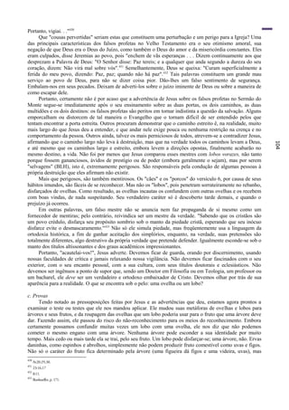 Portanto, vigiai. . ."430
     Que "cousas pervertidas" seriam estas que constituem uma perturbação e um perigo para a Igreja? Uma
das principais características dos falsos profetas no Velho Testamento era o seu otimismo amoral, sua
negação de que Deus era o Deus do Juízo, como também o Deus do amor e da misericórdia constantes. Eles
eram culpados, disse Jeremias ao povo, pois "enchem de vãs esperanças . . . Dizem continuamente aos que
desprezam a Palavra de Deus: "O Senhor disse: Paz tereis; e a qualquer que anda segundo a dureza do seu
coração, dizem: Não virá mal sobre vós". 431 Semelhantemente, Deus se queixa: "Curam superficialmente a
ferida do meu povo, dizendo: Paz, paz; quando não há paz". 432 Tais palavras constituem um grande mau
serviço ao povo de Deus, para não se dizer coisa pior. Dão-lhes um falso sentimento de segurança.
Embalam-nos em seus pecados. Deixam de adverti-los sobre o juízo iminente de Deus ou sobre a maneira de
como escapar dele.
     Portanto, certamente não é por acaso que a advertência de Jesus sobre os falsos profetas no Sermão do
Monte segue-se imediatamente após o seu ensinamento sobre as duas portas, os dois caminhos, as duas
multidões e os dois destinos: os falsos profetas são peritos em tornar indistinta a questão da salvação. Alguns
emporcalham ou distorcem de tal maneira o Evangelho que o tornam difícil de ser entendido pelos que
tentam encontrar a porta estreita. Outros procuram demonstrar que o caminho estreito ê, na realidade, muito
mais largo do que Jesus deu a entender, e que andar nele exige pouca ou nenhuma restrição na crença e no
comportamento da pessoa. Outros ainda, talvez os mais perniciosos de todos, atrevem-se a contradizer Jesus,
afirmando que o caminho largo não leva à destruição, mas que na verdade todos os caminhos levam a Deus,




                                                                                                                  104
e até mesmo que os caminhos largo e estreito, embora levem a direções opostas, finalmente acabarão no
mesmo destino, a vida. Não foi por menos que Jesus comparou esses mestres com lobos vorazes, não tanto
porque fossem gananciosos, ávidos de prestígio ou de poder (embora geralmente o sejam), mas por serem
"selvagens" (BLH), isto é, extremamente perigosos. São responsáveis pela condução de algumas pessoas à
própria destruição que eles afirmam não existir.
     Mais que perigosos, são também mentirosos. Os "cães" e os "porcos" do versículo 6, por causa de seus
hábitos imundos, são fáceis de se reconhecer. Mas não os "lobos", pois penetram sorrateiramente no rebanho,
disfarçados de ovelhas. Como resultado, as ovelhas incautas os confundem com outras ovelhas e os recebem
com boas vindas, de nada suspeitando. Seu verdadeiro caráter só é descoberto tarde demais, e quando o
prejuízo já ocorreu.
     Em outras palavras, um falso mestre não se anuncia nem faz propaganda de si mesmo como um
fornecedor de mentiras; pelo contrário, reivindica ser um mestre da verdade. "Sabendo que os cristãos são
um povo crédulo, disfarça seu propósito sombrio sob o manto da piedade cristã, esperando que seu inócuo
disfarce evite o desmascaramento."433 Não só ele simula piedade, mas freqüentemente usa a linguagem da
ortodoxia histórica, a fim de ganhar aceitação dos simplórios, enquanto, na verdade, suas pretensões são
totalmente diferentes, algo destrutivo da própria verdade que pretende defender. Igualmente esconde-se sob o
manto dos títulos altissonantes e dos graus acadêmicos impressionantes.
     Portanto, "acautelai-vos!", Jesus adverte. Devemos ficar de guarda, orando por discernimento, usando
nossas faculdades de crítica e jamais relaxando nossa vigilância. Não devemos ficar fascinados com o seu
exterior, com o seu encanto pessoal, com a sua cultura, com seus títulos doutorais e eclesiásticos. Não
devemos ser ingênuos a ponto de supor que, sendo um Doutor em Filosofia ou em Teologia, um professor ou
um bacharel, ele deve ser um verdadeiro e ortodoxo embaixador de Cristo. Devemos olhar por trás de sua
aparência para a realidade. O que se encontra sob o pelo: uma ovelha ou um lobo?

c. Provas
     Tendo notado as pressuposições feitas por Jesus e as advertências que deu, estamos agora prontos a
examinar o teste ou testes que ele nos mandou aplicar. Ele mudou suas metáforas de ovelhas e lobos para
árvores e seus frutos, e da roupagem das ovelhas que um lobo poderia usar para o fruto que uma árvore deve
dar. Fazendo assim, ele passou do risco do não-reconhecimento para os meios do reconhecimento. Embora
certamente possamos confundir muitas vezes um lobo com uma ovelha, ele nos diz que não podemos
cometer o mesmo engano com uma árvore. Nenhuma árvore pode esconder a sua identidade por muito
tempo. Mais cedo ou mais tarde ela se trai, pelo seu fruto. Um lobo pode disfarçar-se; uma árvore, não. Ervas
daninhas, como espinhos e abrolhos, simplesmente não podem produzir fruto comestível como uvas e figos.
Não só o caráter do fruto fica determinado pela árvore (uma figueira dá figos e uma videira, uvas), mas
430
      At20:29,30.
431
      23:16,17
432
      8:11.
433
      Bonhoeffer, p. 171.
 