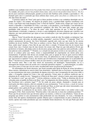 também a sua condição (toda árvore boa produz bons frutos, porém a árvore má produz maus frutos, v. 17).
Na verdade, não pode a árvore boa produzir frutos maus, nem a árvore má produzir frutos bons (v. 18). E o
dia do juízo concluirá a diferenciação, quando as árvores não frutíferas serão cortadas e queimadas (v. 19).
Portanto (pois esta é a conclusão que Jesus enfatiza duas vezes), pelos seus frutos os conhecereis (vs. 16,
20). Que frutos são estes?
      A primeira espécie de "fruto" pelo qual os falsos profetas revelam a sua verdadeira identidade está no
campo do caráter e da conduta. Na alegoria do próprio Jesus, a produtividade significa semelhança com
Cristo, o que Paulo mais tarde designou como "o fruto do Espírito". Sendo assim, sempre que vemos em um
mestre a mansidão e a humildade de Cristo, o seu amor, a sua paciência, a sua bondade, a sua delicadeza e
auto-controle, temos motivos para considerá-lo verdadeiro, não falso. Por outro lado, sempre que estas
qualidades estão ausentes, e "as obras da carne" estão mais aparentes do que "o fruto do Espírito",
especialmente a inimizade, a impureza, a inveja e a auto-indulgência, devemos suspeitar que o profeta é um
impostor, por mais pretensiosas que sejam as suas reivindicações e por mais plausíveis que sejam os seus
ensinamentos.
      Mas os "frutos" do profeta não são apenas o seu caráter e modo de vida. Na verdade, os intérpretes "que
os confinam a esta vida estão, na minha opinião, enganados", escreveu Calvino. 434 O segundo "fruto" é o
próprio ensinamento da pessoa. Isto ficou fortemente sugerido pelo outro uso que Jesus fez da mesma
metáfora da árvore frutífera: "Pelo fruto se conhece a árvore. Raça de víboras! como podeis falar cousas
boas, sendo maus? porque a boca fala do que está cheio o coração. O homem bom tira do tesouro bom




                                                                                                                 104
cousas boas; mas o homem mau do mau tesouro tira cousas más. Digo-vos que toda palavra frívola que
proferirem os homens, dela darão conta no dia do juízo; porque pelas tuas palavras serás justificado, e pelas
tuas palavras serás condenado." 435 Portanto, se o coração de uma pessoa revela-se em suas palavras, como a
árvore se conhece pelos seus frutos, temos a responsabilidade de experimentar um mestre pelos seus
ensinamentos. O apóstolo João dá-nos um exemplo disto, pois as igrejas da Ásia às quais escreveu tinham
sido invadidas pelos falsos mestres. Assim como Jesus, ele admoestou-as a não se deixarem enganar, mas
que "provassem os espíritos" Cisto é, dos mestres que reivindicavam a inspiração) para ver se procediam de
Deus.436 Incentivou-as a buscar retidão e amor em seus mestres e a rejeitar como espúrios os injustos e os que
não tivessem amor. Mas a este teste moral ele acrescentou um doutrinário. Genera lizando, era se a
mensagem dos mestres estava de acordo com a instrução apostólica original, 437 e, particularmente, se confes-
sava Jesus como o Cristo que veio em carne, reconhecendo assim sua pessoa divino-humana. 438
      Os reformadores do século dezesseis, que foram acusados pela Igreja de Roma de serem inovadores e
falsos mestres, defenderam-se através deste teste doutrinário. Apelaram para as Escrituras e declararam que
os seus ensinamentos não eram a introdução de alguma coisa nova, mas a recuperação de uma coisa velha, a
saber, o Evangelho original de Cristo e dos seus apóstolos. Foram antes os católicos medievais que se
afastaram da fé, caindo no erro. "Apeguem-se à Palavra de Deus pura", clamava Lutero, para serem capazes
de "reconhecer o juiz" que está certo. 439 Calvino enfatizou a mesma coisa: "Todas as doutrinas têm de ser
colocadas junto ao padrão da Palavra de Deus", pois "no julgamento dos falsos profetas, a regra da fé (isto é,
das Escrituras) tem o primeiro lugar". 440 Ele foi ainda um passo adiante, chamando a atenção para as
motivações dos falsos mestres, além do conteúdo de seus ensinamentos: "Com os frutos, o modo de ensinar
está incluído . . ., pois Cristo provou ter sido enviado por Deus, ao dizer que não estava 'procurando a sua
própria glória', mas a glória do Pai que o tinha enviado" (João 7:18). 441
      Ao examinar as credenciais de um mestre, então, temos de observar tanto o seu caráter como a sua
mensagem. O Rev. Ryle resumiu bem: "Doutrina sadia e vida santa são os sinais dos verdadeiros profetas." 442
Penso que há um terceiro teste que devemos aplicar aos mestres, e refere-se à sua influência. Temos de nos
perguntar que efeitos os seus ensinamentos estão produzindo nos seus discípulos. As vezes, a falsidade do
ensino falso não aparece imediatamente quando olhamos para o comportamento ou para a doutrina de um
mestre; apenas mais tarde percebemos que seus resultados foram desastrosos. Foi isto que Paulo quis dizer

434
      p.364.
435
      Mt 12:33-37; cf. Lc 6:45
436
      1Jo 2:26; 4:1.
437
      p.ex. 1Jo 2:44; 4:6.
438
      1Jo 2:22, 23; 4:2,3; 2: Jo 7-9
439
      p. 263.
440
      p. 365.
441
      pp. 364ss.
442
      p.68.
 