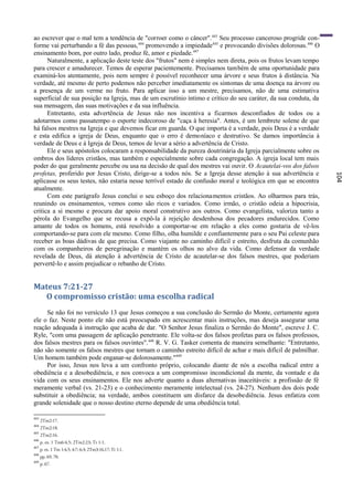 ao escrever que o mal tem a tendência de "corroer como o câncer".443 Seu processo canceroso progride con-
forme vai perturbando a fé das pessoas, 444 promovendo a impiedade445 e provocando divisões dolorosas. 446 O
ensinamento bom, por outro lado, produz fé, amor e piedade. 447
      Naturalmente, a aplicação deste teste dos "frutos" nem é simples nem direta, pois os frutos levam tempo
para crescer e amadurecer. Temos de esperar pacientemente. Precisamos também de uma oportunidade para
examiná-los atentamente, pois nem sempre é possível reconhecer uma árvore e seus frutos à distância. Na
verdade, até mesmo de perto podemos não perceber imediatamente os sintomas de uma doença na árvore ou
a presença de um verme no fruto. Para aplicar isso a um mestre, precisamos, não de uma estimativa
superficial de sua posição na Igreja, mas de um escrutínio íntimo e crítico do seu caráter, da sua conduta, da
sua mensagem, das suas motivações e da sua influência.
      Entretanto, esta advertência de Jesus não nos incentiva a ficarmos desconfiados de todos ou a
adotarmos como passatempo o esporte indecoroso de "caça à heresia". Antes, é um lembrete solene de que
há falsos mestres na Igreja e que devemos ficar em guarda. O que importa é a verdade, pois Deus é a verdade
e esta edifica a igreja de Deus, enquanto que o erro é demoníaco e destrutivo. Se damos importância à
verdade de Deus e à Igreja de Deus, temos de levar a sério a advertência de Cristo.
      Ele e seus apóstolos colocaram a responsabilidade da pureza doutrinária da Igreja parcialmente sobre os
ombros dos líderes cristãos, mas também e especialmente sobre cada congregação. A igreja local tem mais
poder do que geralmente percebe ou usa na decisão de qual dos mestres vai ouvir. O Acautelai-vos dos falsos
profetas, proferido por Jesus Cristo, dirige-se a todos nós. Se a Igreja desse atenção à sua advertência e




                                                                                                                 104
aplicasse os seus testes, não estaria nesse terrível estado de confusão moral e teológica em que se encontra
atualmente.
      Com este parágrafo Jesus conclui o seu esboço dos relacionamentos cristãos. Ao olharmos para trás,
reunindo os ensinamentos, vemos como são ricos e variados. Como irmão, o cristão odeia a hipocrisia,
critica a si mesmo e procura dar apoio moral construtivo aos outros. Como evangelista, valoriza tanto a
pérola do Evangelho que se recusa a expô-la à rejeição desdenhosa dos pecadores endurecidos. Como
amante de todos os homens, está resolvido a comportar-se em relação a eles como gostaria de vê-los
comportando-se para com ele mesmo. Como filho, olha humilde e confiantemente para o seu Pai celeste para
receber as boas dádivas de que precisa. Como viajante no caminho difícil e estreito, desfruta da comunhão
com os companheiros de peregrinação e mantém os olhos no alvo da vida. Como defensor da verdade
revelada de Deus, dá atenção à advertência de Cristo de acautelar-se dos falsos mestres, que poderiam
pervertê-lo e assim prejudicar o rebanho de Cristo.


Mateus 7:21-27
  O compromisso cristão: uma escolha radical
     Se não foi no versículo 13 que Jesus começou a sua conclusão do Sermão do Monte, certamente agora
ele o faz. Neste ponto ele não está preocupado em acrescentar mais instruções, mas deseja assegurar uma
reação adequada à instrução que acaba de dar. "O Senhor Jesus finaliza o Sermão do Monte", escreve J. C.
Ryle, "com uma passagem de aplicação penetrante. Ele volta-se dos falsos profetas para os falsos professos,
dos falsos mestres para os falsos ouvintes". 448 R. V. G. Tasker comenta de maneira semelhante: "Entretanto,
não são somente os falsos mestres que tornam o caminho estreito difícil de achar e mais difícil de palmilhar.
Um homem também pode enganar-se dolorosamente."449
     Por isso, Jesus nos leva a um confronto próprio, colocando diante de nós a escolha radical entre a
obediência e a desobediência, e nos convoca a um compromisso incondicional da mente, da vontade e da
vida com os seus ensinamentos. Ele nos adverte quanto a duas alternativas inaceitáveis: a profissão de fé
meramente verbal (vs. 21-23) e o conhecimento meramente intelectual (vs. 24-27). Nenhum dos dois pode
substituir a obediência; na verdade, ambos constituem um disfarce da desobediência. Jesus enfatiza com
grande solenidade que o nosso destino eterno depende de uma obediência total.

443
      2Tm2:17.
444
      2Tm2:18.
445
      2Tm2:16.
446
      p. ex. 1 Tm6:4,5; 2Tm2:23; Tt 1:1.
447
      p. ex. 1 Tm 1:4,5; 4:7; 6:3; 2Tm3:16,17; Tt 1:1.
448
      pp. 69, 70.
449
      p. 67.
 