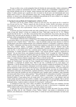 No que se refere a isso, os dois parágrafos finais do Sermão são muito parecidos. Ambos contrastam as
reações certa e errada aos ensinamentos de Cristo. Ambos indicam que a neutralidade é impossível e que
uma decisão definida tem de ser tomada. Ambos destacam que nada pode substituir a obediência ativa e
prática. E ambos ensinam que a questão da vida e da morte no dia do juízo será determinada pela nossa
reação moral a Cristo e a seus ensinamentos nesta vida. A única diferença entre os parágrafos é que, no
primeiro, se oferece como alternativa para a obediência uma profissão de fé com os lábios, e, no segundo,
um mero ouvir, também como alternativa para a obediência.

1. O perigo de uma profissão de fé simplesmente verbal (vs. 21-23)
      Nem todo o que me diz: Senhor, Senhor! entrará no reino dos céus, mas aquele que faz a vontade de
meu Pai que está nos céus. 22Muitos, naquele dia, hão de dizer-me: Senhor, Senhor! porventura, não temos
nós profetizado em teu nome, e em teu nome não expelimos demônios, e em teu nome não fizemos muitos
milagres? 23Então lhes direi explicitamente: Nunca vos conheci. Apartai-vos de mim, os que praticais a
iniqüidade.
      As pessoas que Jesus está descrevendo aqui estão confiando para a sua salvação em uma afirmação do
credo, no que elas "dizem" a Cristo ou a respeito de Cristo. "Nem todo o que me diz" (v. 21). "Muitos,
naquele dia, hão de dizer" (v. 22). Mas o nosso destino final será estabelecido, Jesus insiste, não pelo que lhe
dizemos hoje, nem pelo que lhe diremos no último dia, mas por fazermos o que dizemos, por estar a nossa
profissão verbal acompanhada da obediência moral.




                                                                                                                   104
      Uma profissão verbal de Cristo é indispensável. Para sermos salvos, escreveu Paulo, temos de confessá-
lo com nossos lábios e crer em nossos corações. 450 E uma verdadeira profissão de fé em Jesus como Senhor é
impossível sem o Espírito Santo. 451 Além disso, o tipo de profissão cristã que Jesus descreve no final do
Sermão parece, pelo menos superficialmente, que é totalmente admirável. Começando, é respeitosa; chama-o
de "Senhor", exatamente como hoje em dia a maneira mais respeitosa e educada de se referir a Jesus ainda é
dizer "nosso Senhor". Depois, a profissão é ortodoxa. Embora chamar Jesus de "Senhor" talvez não
signifique mais do que chamá-lo de "senhor" (com minúscula), o presente contexto contém alusões a Deus
como seu Pai, e a ele mesmo como Juiz, e portanto parece implicar em algo mais. Depois de sua morte e
ressurreição, os cristãos primitivos certamente sabiam o que estavam fazendo, quando o chamavam de
"Senhor". Era um título divino, uma tradução da palavra judaica "Jeová" no grego do Velho Testamento.
Portanto, dentro dessa perspectiva, podemos dizer que isto constitui uma confissão exata, ortodoxa de Jesus
Cristo. Terceiro, é fervorosa, pois não é um "Senhor" frio ou formal, mas um "Senhor, Senhor" entusiástico,
como se o orador desejasse chamar a atenção para a força e o zelo de sua devoção.
      Quarto ponto: é uma confissão pública. Não é uma declaração particular e pessoal de fidelidade a Jesus.
Alguns até "profetizaram" em nome de Cristo, chegando até a insinuar que pregaram em público com a
autoridade e a inspiração do próprio Jesus. Mais do que isto, a profissão de fé às vezes chega a ser
espetacular. A fim de destacar este ponto, Jesus cita os mais extremos exemplos de profissão de fé verbal, a
saber, o exercício de um ministério sobrenatural envolvendo profecia, exorcismo e milagres. O que essas
pessoas destacam ao falar com Cristo no dia do juízo é o nome pelo qual ministraram. Três vezes usaram-no,
sempre colocando-o em primeiro lugar para dar ênfase. Reivindicam que, em nome de Cristo, pública e
abertamente confessado, eles profetizaram, expeliram demônios e fizeram muitas obras maravilhosas. E não
temos motivo para não acreditar nas suas reivindicações, pois "grandes sinais e prodígios" serão realizados
até mesmo pelos falsos Cristos e falsos profetas. 452 Que profissão de fé cristã poderia ser melhor? Temos aqui
pessoas que chamam Jesus de "Senhor" com cortesia, ortodoxia e entusiasmo, em devoção particular e
ministério público. O que poderia haver de errado nisto? Em si, nada de mau. E, não obstante, tudo está
errado, porque são palavras que não contêm a verdade; é uma profissão de fé sem realidade. Não os salvará
no dia do juízo. Por isso, Jesus passa do que eles dizem e dirão para o que ele lhes dirá. Ele também fará uma
declaração solene. A palavra usada no versículo 23 é homologësö, "confessarei".
      A confissão de Cristo será, como a deles, em público, mas diferente, porque será verdadeira. Ele lhes
dirigirá as terríveis palavras: Nunca vos conheci. Apartai-vos de mim, os que praticais a iniqüidade, pois,
embora tenham usado o nome dele livremente, Jesus não conhecia seus nomes.
      A razão por que Jesus os rejeita é que a profissão de fé deles foi verbal, não moral. Era uma confissão
apenas de lábios, não de vida. Chamam a Jesus "Senhor, Senhor", mas jamais se submeteram ao seu
senhorio, nem obedeceram à vontade de seu Pai celeste. A versão de Lucas desta declaração é um tanto mais

450
      Rm 10:9,10.
451
      1 Co 12:3.
452
      Mt24:24;2Ts2:9,10.
 