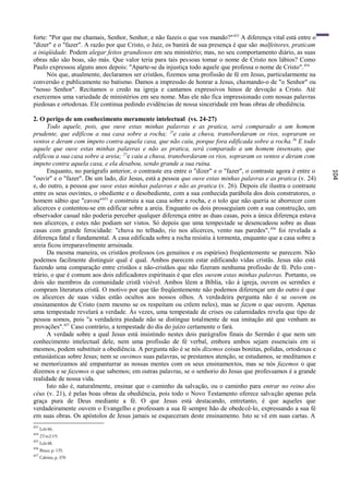 forte: "Por que me chamais, Senhor, Senhor, e não fazeis o que vos mando?" 453 A diferença vital está entre o
"dizer" e o "fazer". A razão por que Cristo, o Juiz, os banirá de sua presença é que são malfeitores, praticam
a iniqüidade. Podem alegar feitos grandiosos em seu ministério; mas, no seu comportamento diário, as suas
obras não são boas, são más. Que valor teria para tais pessoas tomar o nome de Cristo nos lábios? Como
Paulo expressou alguns anos depois: "Aparte-se da injustiça todo aquele que professa o nome de Cristo". 454
      Nós que, atualmente, declaramos ser cristãos, fizemos uma profissão de fé em Jesus, particularmente na
conversão e publicamente no batismo. Damos a impressão de honrar a Jesus, chamando-o de "o Senhor" ou
"nosso Senhor". Recitamos o credo na igreja e cantamos expressivos hinos de devoção a Cristo. Até
exercemos uma variedade de ministérios em seu nome. Mas ele não fica impressionado com nossas palavras
piedosas e ortodoxas. Ele continua pedindo evidências de nossa sinceridade em boas obras de obediência.

2. O perigo de um conhecimento meramente intelectual (vs. 24-27)
      Todo aquele, pois, que ouve estas minhas palavras e as pratica, será comparado a um homem
prudente, que edificou a sua casa sobre a rocha; 25e caiu a chuva, transbordaram os rios, sopraram os
ventos e deram com ímpeto contra aquela casa, que não caiu, porque fora edificada sobre a rocha. 26 E todo
aquele que ouve estas minhas palavras e não as pratica, será comparado a um homem insensato, que
edificou a sua casa sobre a areia; 27e caiu a chuva, transbordaram os rios, sopraram os ventos e deram com
ímpeto contra aquela casa, e ela desabou, sendo grande a sua ruína.
      Enquanto, no parágrafo anterior, o contraste era entre o "dizer" e o "fazer", o contraste agora é entre o




                                                                                                                  104
"ouvir" e o "fazer". De um lado, diz Jesus, está a pessoa que ouve estas minhas palavras e as pratica (v. 24)
e, do outro, a pessoa que ouve estas minhas palavras e não as pratica (v. 26). Depois ele ilustra o contraste
entre os seus ouvintes, o obediente e o desobediente, com a sua conhecida parábola dos dois construtores, o
homem sábio que "cavou"455 e construiu a sua casa sobre a rocha, e o tolo que não queria se aborrecer com
alicerces e contentou-se em edificar sobre a areia. Enquanto os dois prosseguiam com a sua construção, um
observador casual não poderia perceber qualquer diferença entre as duas casas, pois a única diferença estava
nos alicerces, e estes não podiam ser vistos. Só depois que uma tempestade se desencadeou sobre as duas
casas com grande ferocidade: "chuva no telhado, rio nos alicerces, vento nas paredes", 456 foi revelada a
diferença fatal e fundamental. A casa edificada sobre a rocha resistiu à tormenta, enquanto que a casa sobre a
areia ficou irreparavelmente arruinada.
      Da mesma maneira, os cristãos professos (os genuínos e os espúrios) freqüentemente se parecem. Não
podemos facilmente distinguir qual é qual. Ambos parecem estar edificando vidas cristãs. Jesus não está
fazendo uma comparação entre cristãos e não-cristãos que não fizeram nenhuma profissão de fé. Pelo con -
trário, o que é comum aos dois edificadores espirituais é que eles ouvem estas minhas palavras. Portanto, os
dois são membros da comunidade cristã visível. Ambos lêem a Bíblia, vão à igreja, ouvem os sermões e
compram literatura cristã. O motivo por que tão freqüentemente não podemos diferençar um do outro é que
os alicerces de suas vidas estão ocultos aos nossos olhos. A verdadeira pergunta não é se ouvem os
ensinamentos de Cristo (nem mesmo se os respeitam ou crêem neles), mas se fazem o que ouvem. Apenas
uma tempestade revelará a verdade. Às vezes, uma tempestade de crises ou calamidades revela que tipo de
pessoa somos, pois "a verdadeira piedade não se distingue totalmente de sua imitação até que venham as
provações".457 Caso contrário, a tempestade do dia do juízo certamente o fará.
      A verdade sobre a qual Jesus está insistindo nestes dois parágrafos finais do Sermão é que nem um
conhecimento intelectual dele, nem uma profissão de fé verbal, embora ambos sejam essenciais em si
mesmos, podem substituir a obediência. A pergunta não é se nós dizemos coisas bonitas, polidas, ortodoxas e
entusiásticas sobre Jesus; nem se ouvimos suas palavras, se prestamos atenção, se estudamos, se meditamos e
se memorizamos até empanturrar as nossas mentes com os seus ensinamentos, mas se nós fazemos o que
dizemos e se fazemos o que sabemos; em outras palavras, se o senhorio do Jesus que professamos é a grande
realidade de nossa vida.
      Isto não é, naturalmente, ensinar que o caminho da salvação, ou o caminho para entrar no reino dos
céus (v. 21), é pelas boas obras da obediência, pois todo o Novo Testamento oferece salvação apenas pela
graça pura de Deus mediante a fé. O que Jesus está destacando, entretanto, é que aqueles que
verdadeiramente ouvem o Evangelho e professam a sua fé sempre hão de obedecê-lo, expressando a sua fé
em suas obras. Os apóstolos de Jesus jamais se esqueceram deste ensinamento. Isto se vê em suas cartas. A
453
      Lc6:46.
454
      2Tm2:19.
455
      Lc6:48.
456
      Bruce, p. 135.
457
      Calvino, p. 370
 