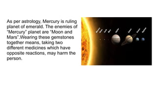 As per astrology, Mercury is ruling
planet of emerald. The enemies of
“Mercury” planet are “Moon and
Mars”.Wearing these gemstones
together means, taking two
different medicines which have
opposite reactions, may harm the
person.
 