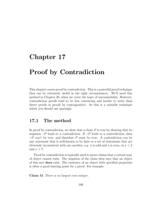 Chapter 17
Proof by Contradiction
This chapter covers proof by contradiction. This is a powerful proof technique
that can be extremely useful in the right circumstances. We’ll need this
method in Chapter 20, when we cover the topic of uncountability. However,
contradiction proofs tend to be less convincing and harder to write than
direct proofs or proofs by contrapositive. So this is a valuable technique
which you should use sparingly.
17.1 The method
In proof by contradiction, we show that a claim P is true by showing that its
negation ¬P leads to a contradiction. If ¬P leads to a contradiction, then
¬P can’t be true, and therefore P must be true. A contradiction can be
any statement that is well-known to be false or a set of statements that are
obviously inconsistent with one another, e.g. n is odd and n is even, or x < 2
and x > 7.
Proof by contradiction is typically used to prove claims that a certain type
of object cannot exist. The negation of the claim then says that an object
of this sort does exist. The existence of an object with speciﬁed properties
is often a good starting point for a proof. For example:
Claim 51 There is no largest even integer.
196
 