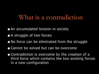 What is a contradiction
•An accumulated tension in society
•A struggle of two forces
•No force can be eliminated from the struggle
•Cannot be solved but can be overcome
•Contradiction is overcome by the creation of a
third force which contains the two existing forces
in a new configuration
 