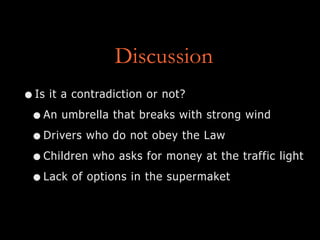 Discussion
•Is it a contradiction or not?
•An umbrella that breaks with strong wind
•Drivers who do not obey the Law
•Children who asks for money at the traffic light
•Lack of options in the supermaket
 