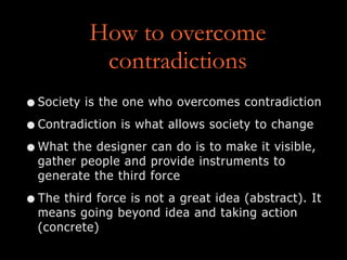 How to overcome
contradictions
•Society is the one who overcomes contradiction
•Contradiction is what allows society to change
•What the designer can do is to make it visible,
gather people and provide instruments to
generate the third force
•The third force is not a great idea (abstract). It
means going beyond idea and taking action
(concrete)
 