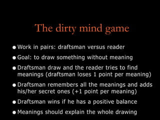 The dirty mind game
•Work in pairs: draftsman versus reader
•Goal: to draw something without meaning
•Draftsman draw and the reader tries to find
meanings (draftsman loses 1 point per meaning)
•Draftsman remembers all the meanings and adds
his/her secret ones (+1 point per meaning)
•Draftsman wins if he has a positive balance
•Meanings should explain the whole drawing
 