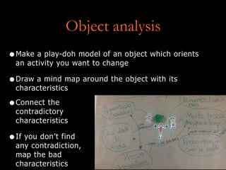 Object analysis
•Make a play-doh model of an object which orients
an activity you want to change
•Draw a mind map around the object with its
characteristics
•Connect the
contradictory
characteristics
•If you don’t find
any contradiction,
map the bad
characteristics
 