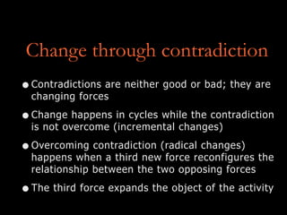 Change through contradiction
•Contradictions are neither good or bad; they are
changing forces
•Change happens in cycles while the contradiction
is not overcome (incremental changes)
•Overcoming contradiction (radical changes)
happens when a third new force reconfigures the
relationship between the two opposing forces
•The third force expands the object of the activity
 