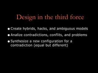Design in the third force
•Create hybrids, hacks, and ambiguous models
•Analize contradictions, conflits, and problems
•Synthesize a new configuration for a
contradiction (equal but different)
 
