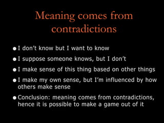 Meaning comes from
contradictions
•I don’t know but I want to know
•I suppose someone knows, but I don’t
•I make sense of this thing based on other things
•I make my own sense, but I’m influenced by how
others make sense
•Conclusion: meaning comes from contradictions,
hence it is possible to make a game out of it
 