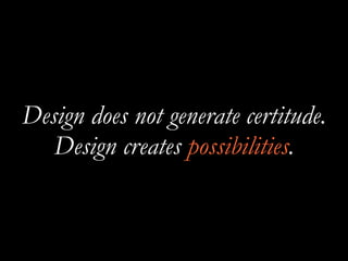 Design does not generate certitude.
Design creates possibilities.
 