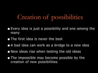 Creation of possibilities
•Every idea is just a possibility and one among the
many
•The first idea is never the best
•A bad idea can work as a bridge to a new idea
•New ideas rise when testing the old ideas
•The impossible may become possible by the
creation of new possibilities
 