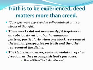 Truth is to be experienced, deed
    matters more than creed.
 "Concepts were expressed in self-contained units or
  blocks of thought.
 These blocks did not necessarily fit together in
  any obviously rational or harmonious
  pattern, particularly when one block represented
  the human perspective on truth and the other
  represented the divine.
 The Hebrews, however, sense no violation of their
  freedom as they accomplish God's purposes.
             Marvin Wilson ‘Our Father Abraham’
 