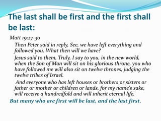 The last shall be first and the first shall
be last:
Matt 19:27-30
 Then Peter said in reply, See, we have left everything and
 followed you. What then will we have?
 Jesus said to them, Truly, I say to you, in the new world,
 when the Son of Man will sit on his glorious throne, you who
 have followed me will also sit on twelve thrones, judging the
 twelve tribes of Israel.
  And everyone who has left houses or brothers or sisters or
 father or mother or children or lands, for my name's sake,
 will receive a hundredfold and will inherit eternal life.
But many who are first will be last, and the last first.
 