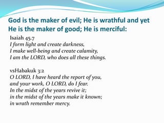 God is the maker of evil; He is wrathful and yet
He is the maker of good; He is merciful:
Isaiah 45.7
I form light and create darkness,
I make well-being and create calamity,
I am the LORD, who does all these things.

vsHabakuk 3:2
O LORD, I have heard the report of you,
and your work, O LORD, do I fear.
In the midst of the years revive it;
in the midst of the years make it known;
in wrath remember mercy.
 