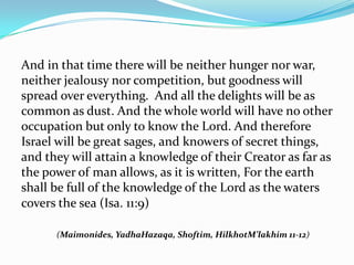 And in that time there will be neither hunger nor war,
neither jealousy nor competition, but goodness will
spread over everything. And all the delights will be as
common as dust. And the whole world will have no other
occupation but only to know the Lord. And therefore
Israel will be great sages, and knowers of secret things,
and they will attain a knowledge of their Creator as far as
the power of man allows, as it is written, For the earth
shall be full of the knowledge of the Lord as the waters
covers the sea (Isa. 11:9) 

      (Maimonides, YadhaHazaqa, Shoftim, HilkhotM’lakhim 11-12)
 