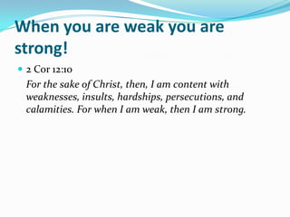 When you are weak you are
strong!
 2 Cor 12:10
  For the sake of Christ, then, I am content with
  weaknesses, insults, hardships, persecutions, and
  calamities. For when I am weak, then I am strong.
 