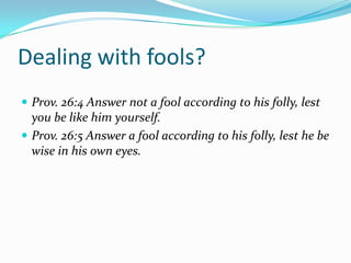 Dealing with fools?
 Prov. 26:4 Answer not a fool according to his folly, lest
  you be like him yourself.
 Prov. 26:5 Answer a fool according to his folly, lest he be
  wise in his own eyes.
 