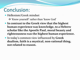 Conclusion:
 Hellenism/Greek mindset
    ‘Know yourself’ rather than ‘know God’
 In contrast to the Greek view that the highest
  human experience was knowledge, to a Hebrew
  scholar like the Apostle Paul, moral beauty and
  righteousness was the highest human experience.
 In today's common view influenced by Greek
  dualism, faith is a mystical, non-rational thing,
  not related to reason.
 