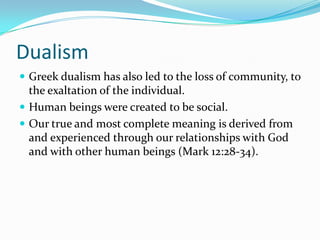 Dualism
 Greek dualism has also led to the loss of community, to
  the exaltation of the individual.
 Human beings were created to be social.
 Our true and most complete meaning is derived from
  and experienced through our relationships with God
  and with other human beings (Mark 12:28-34).
 