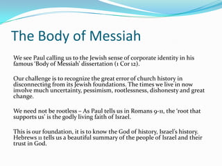 The Body of Messiah
We see Paul calling us to the Jewish sense of corporate identity in his
famous ‘Body of Messiah’ dissertation (1 Cor 12).

Our challenge is to recognize the great error of church history in
disconnecting from its Jewish foundations. The times we live in now
involve much uncertainty, pessimism, rootlessness, dishonesty and great
change.

We need not be rootless – As Paul tells us in Romans 9-11, the ‘root that
supports us’ is the godly living faith of Israel.

This is our foundation, it is to know the God of history, Israel’s history.
Hebrews 11 tells us a beautiful summary of the people of Israel and their
trust in God.
 
