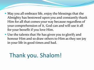  May you all embrace life, enjoy the blessings that the
  Almighty has bestowed upon you and constantly thank
  Him for all that comes your way because regardless of
  your comprehension of it, God can and will use it all
  for your benefit if you love Him.
 Use the talents that He has given you to glorify and
  honour Him and so draw others to Him as they see joy
  in your life in good times and bad.



   Thank you. Shalom!
 