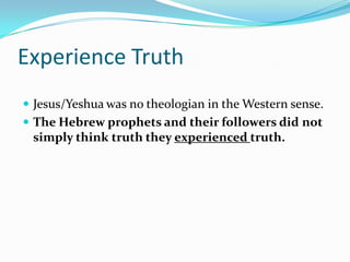 Experience Truth
 Jesus/Yeshua was no theologian in the Western sense.
 The Hebrew prophets and their followers did not
 simply think truth they experienced truth.
 
