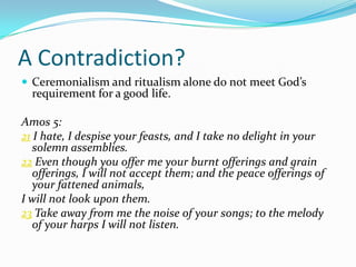 A Contradiction?
 Ceremonialism and ritualism alone do not meet God’s
  requirement for a good life.

Amos 5:
21 I hate, I despise your feasts, and I take no delight in your
   solemn assemblies.
22 Even though you offer me your burnt offerings and grain
   offerings, I will not accept them; and the peace offerings of
   your fattened animals,
I will not look upon them.
23 Take away from me the noise of your songs; to the melody
   of your harps I will not listen.
 