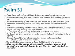Psalm 51
10 Create in me a clean heart, O God, And renew a steadfast spirit within me.
 11 Do not cast me away from Your presence, And do not take Your Holy Spirit from
    me.
 12 Restore to me the joy of Your salvation, And uphold me by Your generous Spirit.
 13 Then I will teach transgressors Your ways, And sinners shall be converted to
    You.
 14 Deliver me from the guilt of bloodshed, O God, The God of my salvation, And my
    tongue shall sing aloud of Your righteousness.
 15 O Lord, open my lips, And my mouth shall show forth Your praise.
 16 For You do not desire sacrifice, or else I would give it; You do not delight in burnt
    offering.
 17 The sacrifices of God are a broken spirit, A broken and a contrite heart—
          These, O God, You will not despise.
 18 Do good in Your good pleasure to Zion; Build the walls of Jerusalem.
 19 Then You shall be pleased with the sacrifices of righteousness, With
    burnt offering and whole burnt offering; Then they shall offer bulls on
    Your altar
 