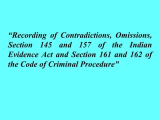 “Recording of Contradictions, Omissions,
Section 145 and 157 of the Indian
Evidence Act and Section 161 and 162 of
the Code of Criminal Procedure”
 