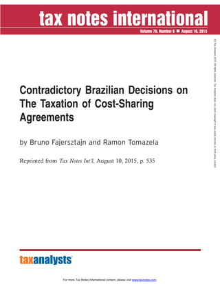 Contradictory Brazilian Decisions on
The Taxation of Cost-Sharing
Agreements
by Bruno Fajersztajn and Ramon Tomazela
Reprinted from Tax Notes Int’l, August 10, 2015, p. 535
Volume 79, Number 6 August 10, 2015
(C)
Tax
Analysts
2015.
All
rights
reserved.
Tax
Analysts
does
not
claim
copyright
in
any
public
domain
or
third
party
content.
For more Tax Notes International content, please visit www.taxnotes.com.
 