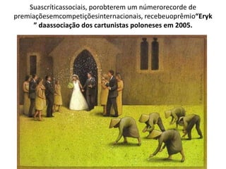 Suascríticassociais, porobterem um númerorecorde de
premiaçõesemcompetiçõesinternacionais, recebeuoprêmio“Eryk
” daassociação dos cartunistas poloneses em 2005.
 