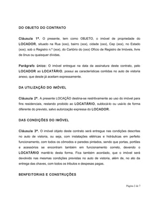 DO OBJETO DO CONTRATO
Cláusula 1ª. O presente, tem como OBJETO, o imóvel de propriedade do
LOCADOR, situado na Rua (xxx), bairro (xxx), cidade (xxx), Cep (xxx), no Estado
(xxx); sob o Registro n.º (xxx), do Cartório do (xxx) Ofício de Registro de Imóveis, livre
de ônus ou quaisquer dívidas.
Parágrafo único: O imóvel entregue na data da assinatura deste contrato, pelo
LOCADOR ao LOCATÁRIO, possui as características contidas no auto de vistoria
anexo, que desde já aceitam expressamente.
DA UTILIZAÇÃO DO IMÓVEL
Cláusula 2ª. A presente LOCAÇÃO destina-se restritivamente ao uso do imóvel para
fins residenciais, restando proibido ao LOCATÁRIO, sublocá-lo ou usá-lo de forma
diferente do previsto, salvo autorização expressa do LOCADOR.
DAS CONDIÇÕES DO IMÓVEL
Cláusula 3ª. O imóvel objeto deste contrato será entregue nas condições descritas
no auto de vistoria, ou seja, com instalações elétricas e hidráulicas em perfeito
funcionamento, com todos os cômodos e paredes pintados, sendo que portas, portões
e acessórios se encontram também em funcionamento correto, devendo o
LOCATÁRIO mantê-lo desta forma. Fica também acordado, que o imóvel será
devolvido nas mesmas condições previstas no auto de vistoria, além de, no ato da
entrega das chaves, com todos os tributos e despesas pagas.
BENFEITORIAS E CONSTRUÇÕES
Página 2 de 7
 