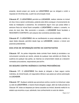 presente, deverá propor por escrito ao LOCATÁRIO que se obrigará a emitir a
resposta em 30 (trinta) dias, a partir da comunicação inicial.
Cláusula 8ª. O LOCATÁRIO permitirá ao LOCADOR, realizar vistorias no imóvel
em dia e hora a serem combinados, podendo este último averiguar o funcionamento de
todas as instalações e acessórios. Se constatando algum vício que possa afetar a
estrutura física do imóvel ficará compelido o LOCATÁRIO a realizar o conserto, no
prazo de (xxx) dias. Não ocorrendo o conserto, o LOCADOR ficará facultado a
RESCINDIR O CONTRATO, sem prejuízo dos numerários previstos neste.
Cláusula 9ª. O LOCATÁRIO não se manifestando no prazo estipulado, contido no
caput desta cláusula, permitirá desde logo ao LOCADOR, vistoriar o imóvel com
possíveis pretendentes.
DOS ATOS DE INFORMAÇÃO ENTRE OS CONTRATANTES
Cláusula 10ª. As partes integrantes deste contrato ficam desde já acordadas a se
comunicarem somente por escrito, através de qualquer meio admitido em Direito. Na
ausência de qualquer das partes, as mesmas se comprometem desde já a deixarem
nomeados procuradores, responsáveis para tal fim.
DO SEGURO CONTRA INCÊNDIO E OUTRAS PROVIDÊNCIAS
Cláusula 11ª. O LOCATÁRIO fica desde já obrigado a fazer seguro contra
incêndios, do imóvel locado, em seguradora idônea e que passe por prévia autorização
do LOCADOR.
Cláusula 12ª. Qualquer acidente que porventura venha a ocorrer no imóvel por culpa
ou dolo do LOCATÁRIO, o mesmo ficará obrigado a pagar, além da multa prevista na
Cláusula 18ª, todas as despesas por danos causados ao imóvel, devendo restituí-lo no
estado cujo encontrou e que, sobretudo, teve conhecimento no auto de vistoria.
Página 4 de 7
 