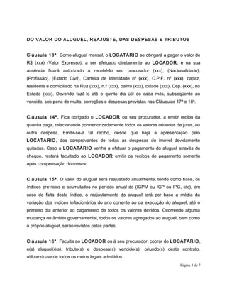 DO VALOR DO ALUGUEL, REAJUSTE, DAS DESPESAS E TRIBUTOS
Cláusula 13ª. Como aluguel mensal, o LOCATÁRIO se obrigará a pagar o valor de
R$ (xxx) (Valor Expresso), a ser efetuado diretamente ao LOCADOR, e na sua
ausência ficará autorizado a recebê-lo seu procurador (xxx), (Nacionalidade),
(Profissão), (Estado Civil), Carteira de Identidade nº (xxx), C.P.F. nº (xxx), capaz,
residente e domiciliado na Rua (xxx), n.º (xxx), bairro (xxx), cidade (xxx), Cep. (xxx), no
Estado (xxx). Devendo fazê-lo até o quinto dia útil de cada mês, subseqüente ao
vencido, sob pena de multa, correções e despesas previstas nas Cláusulas 17ª e 18ª.
Cláusula 14ª. Fica obrigado o LOCADOR ou seu procurador, a emitir recibo da
quantia paga, relacionando pormenorizadamente todos os valores oriundos de juros, ou
outra despesa. Emitir-se-á tal recibo, desde que haja a apresentação pelo
LOCATÁRIO, dos comprovantes de todas as despesas do imóvel devidamente
quitadas. Caso o LOCATÁRIO venha a efetuar o pagamento do aluguel através de
cheque, restará facultado ao LOCADOR emitir os recibos de pagamento somente
após compensação do mesmo.
Cláusula 15ª. O valor do aluguel será reajustado anualmente, tendo como base, os
índices previstos e acumulados no período anual do (IGPM ou IGP ou IPC, etc), em
caso de falta deste índice, o reajustamento do aluguel terá por base a média da
variação dos índices inflacionários do ano corrente ao da execução do aluguel, até o
primeiro dia anterior ao pagamento de todos os valores devidos. Ocorrendo alguma
mudança no âmbito governamental, todos os valores agregados ao aluguel, bem como
o próprio aluguel, serão revistos pelas partes.
Cláusula 16ª. Faculta ao LOCADOR ou à seu procurador, cobrar do LOCATÁRIO,
o(s) aluguel(éis), tributo(s) e despesa(s) vencido(s), oriundo(s) deste contrato,
utilizando-se de todos os meios legais admitidos.
Página 5 de 7
 