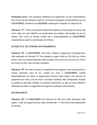 Parágrafo único. O(s) cheque(s) utilizado(s) em pagamento, se não compensado(s)
até o quinto dia útil contados a partir do vencimento do aluguel, ocasionará(ão) mora do
LOCATÁRIO, facultando ao LOCADOR a aplicação do disposto na Cláusula 18ª.
Cláusula 17ª. Todas as despesas diretamente ligadas à conservação do imóvel, tais
como, água, luz, gás, telefone, as condominiais que estejam relacionadas ao uso do
mesmo, bem como os tributos, ficarão sob a responsabilidade do LOCATÁRIO,
ressalvando-se quanto à contribuição de melhoria.
DA MULTA E DO ATRASO NO PAGAMENTO
Cláusula 18ª. O LOCATÁRIO, não vindo a efetuar o pagamento do aluguel até a
data estipulada na Cláusula 13ª, fica obrigado a pagar multa de 10% (dez por cento)
sobre o valor do aluguel estipulado neste contrato, bem como juros de mora de 1%(um
por cento) ao mês, mais correção monetária.
Cláusula 19ª. Em caso de atraso no pagamento dos aluguéis e não compensando o
cheque destinado para tal fim, restará em mora o LOCATÁRIO, ficando
responsabilizado por todos os pagamentos previstos neste atraso, sem prejuízo do
pagamento da multa, juros de mora e correção monetária. Não configurarão novação
ou adição às cláusulas contidas no presente instrumento, os atos de mera tolerância
referentes ao atraso no pagamento do aluguel ou quaisquer outros tributos.
DO DESCONTO
Cláusula 20ª. O LOCATÁRIO terá desconto de R$ (xxx) (Valor Expresso) caso
pague o valor do aluguel previsto neste contrato até o 1º dia útil do mês subsequente
ao vencido.
Página 6 de 7
 