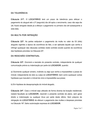 DA TOLERÂNCIA
Cláusula 21ª. O LOCATÁRIO terá um prazo de tolerância para efetuar o
pagamento do aluguel até o 2º (segundo) dia útil após o vencimento, caso não seja dia
útil, ficará obrigado desde já a efetuar o pagamento no primeiro dia útil subsequente a
esta data.
DA MULTA POR INFRAÇÃO
Cláusula 22ª. As partes estipulam o pagamento da multa no valor de 03 (três)
aluguéis vigentes a época da ocorrência do fato, a ser aplicada àquele que venha a
infringir quaisquer das cláusulas contidas neste contrato exceto quando da ocorrência
das hipóteses previstas na Cláusula 23ª.
DA RESCISÃO CONTRATUAL
Cláusula 23ª. Ocorrerá a rescisão do presente contrato, independente de qualquer
comunicação prévia ou indenização por parte do LOCADOR, quando:
a) Ocorrendo qualquer sinistro, incêndio ou algo que venha a impossibilitar a posse do
imóvel, independente de dolo ou culpa do LOCATÁRIO; bem como quaisquer outras
hipóteses que maculem o imóvel de vício e impossibilite sua posse;
b) Em hipótese de desapropriação do imóvel alugado.
Cláusula 24ª. Caso o imóvel seja utilizado de forma diversa da locação residencial,
restará facultado ao LOCADOR, rescindir o presente contrato de plano, sem gerar
direito a indenização ou qualquer ônus por parte deste último. Sem prejuízo da
obrigação do LOCATÁRIO de efetuar o pagamento das multas e despesas previstas
na Cláusula 18ª. Salvo autorização expressa do LOCADOR.
Página 7 de 7
 