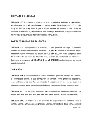 DO PRAZO DE LOCAÇÃO
Cláusula 25ª. A presente locação terá o lapso temporal de validade de (xxx) meses,
a iniciar-se no dia (xxx), do mês (xxx) no ano de (xxx) e findar-se no dia (xxx), do mês
(xxx) no ano de (xxx), data a qual o imóvel deverá ser devolvido nas condições
previstas na Cláusula 5ª, efetivando-se com a entrega das chaves, independentemente
de aviso ou qualquer outra medida judicial ou extrajudicial.
DA PRORROGAÇÃO DO CONTRATO
Cláusula 26ª. Ultrapassando o contrato, a data prevista, ou seja, tornando-se
contrato por tempo indeterminado, poderá o LOCADOR, rescindi-lo a qualquer tempo,
desde que ocorra notificação por escrito ao LOCATÁRIO, que ficará compelido a sair
do imóvel dentro do prazo de 30 (trinta) dias, a contar do recebimento da notificação.
Ocorrendo prorrogação, o LOCATÁRIO e o LOCADOR ficarão obrigados por todo o
teor deste contrato.
DA FIANÇA
Cláusula 27ª. Concordam com os termos fixados no presente contrato os Fiadores,
já qualificados acima, e que configuram-se também como principais pagadores,
responsabilizando-se pelo fiel cumprimento do presente sem exceção de quaisquer
cláusulas, mesmo que o presente contrato passe a vigorar por tempo indeterminado.
Cláusula 28ª. Os fiadores renunciam expressamente os benefícios contidos nos
artigos 827, 828, 829, 830, 831, 832, 833, 834, 835 e 836 do Código Civil Brasileiro.
Cláusula 29ª. Os fiadores não se eximirão de responsabilidade solidária, caso o
contrato venha a ultrapassar seu prazo de vigência, tornando-se desta forma, contrato
Página 8 de 7
 