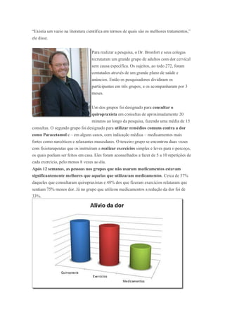 “Existia um vazio na literatura científica em termos de quais são os melhores tratamentos,”
ele disse.
Para realizar a pesquisa, o Dr. Bronfort e seus colegas
recrutaram um grande grupo de adultos com dor cervical
sem causa específica. Os sujeitos, ao todo 272, foram
contatados através de um grande plano de saúde e
anúncios. Então os pesquisadores dividiram os
participantes em três grupos, e os acompanharam por 3
meses.
Um dos grupos foi designado para consultar o
quiropraxista em consultas de aproximadamente 20
minutos ao longo da pesquisa, fazendo uma média de 15
consultas. O segundo grupo foi designado para utilizar remédios comuns contra a dor
como Paracetamol e – em alguns casos, com indicação médica – medicamentos mais
fortes como narcóticos e relaxantes musculares. O terceiro grupo se encontrou duas vezes
com fisioterapeutas que os instruíram a realizar exercícios simples e leves para o pescoço,
os quais podiam ser feitos em casa. Eles foram aconselhados a fazer de 5 a 10 repetições de
cada exercício, pelo menos 8 vezes ao dia.
Após 12 semanas, as pessoas nos grupos que não usaram medicamentos estavam
significantemente melhores que aquelas que utilizaram medicamentos. Cerca de 57%
daqueles que consultaram quiropraxistas e 48% dos que fizeram exercícios relataram que
sentiam 75% menos dor. Já no grupo que utilizou medicamentos a redução da dor foi de
33%.
 