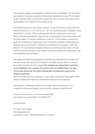 Um ano depois, quando os pesquisadores voltaram a checar os resultados, 53% dos sujeitos
que receberam tratamento quiroprático continuaram relatando pelo menos 75% de redução
da dor, resultado similar ao encontrado no grupo dos exercícios. Mas entre os que usaram
medicamentos, houve apenas 38% de redução da dor.
Dr. Bronfort disse que foi uma “grande surpresa” ver que os exercícios caseiros foram tão
eficientes quanto as seções de Quiropraxia. “Nós não esperávamos que os resultados seriam
tão próximos”, ele disse. “Mas eu acho que estas são boas notícias para os pacientes.”
Além da limitada capacidade de redução da dor, os medicamentos tiveram pelo menos mais
um ponto negativo: as pessoas continuavam a toma-los. “Um ano depois, as pessoas do
grupo dos medicamentos continuaram usando uma grande quantidade de medicação mais
frequentemente do que durante o período de acompanhamento da pesquisa,” disse o Dr.
Bronfort. “Se você continuar tomando medicação por um longo período, então você está
correndo mais riscos de desenvolver sintomas colaterais causados pelos medicamentos, tais
como problemas gastrointestinais.”
Ele também demonstrou preocupação com o fato de que a dependência dos remédios faz
com que a pessoa não seja ativa no tratamento e não tenha domínio sobre sua condição
física, diferentemente dos outros grupos.“Nós achamos que é importante os pacientes
serem habilitados a ter o máximo de controle sobre sua condição física,” ele disse.
“Este estudo mostra que eles podem desempenhar um importante papel no seu
próprio tratamento.”
Devemos lembrar que levou tempo para o corpo atingir certo grau de degeneração, então é
normal e compreensivo esperar um determinado tempo para sua recuperação.
Removendo-se a subluxação articular e devolvendo o bom funcionamento e uma
congruência ideal para articulação, há um alívio dos sintomas e remissão da dor.
Procure um Quiropraxista e viva bem e com plenitude…
Para Agendar sua consulta ligue: 011-99466-2260
Atenciosamente;
Dr. Fabio Corsini Motta -
fabio.ipq@gmail.com
Quiropraxia Clínica – Escolha Quiropraxia e Viva bem.
 