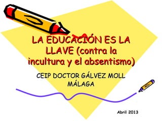 LA EDUCACIÓN ES LA
     LLAVE (contra la
incultura y el absentismo)
  CEIP DOCTOR GÁLVEZ MOLL
          MÁLAGA



                      Abril 2013
 