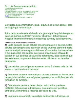 Dr. Luis Fernando Araiza Soto
OGICA-HOMOTOXICOLOGIA
POSTGRADUATE
THEBRITHISHINSTITUTE OF ALTERNATIVE MEDICINE
REGISTRATION No 2546921, LONDON ENGLAND
TEL. 01(33) 36-84-50-36 FAX. 01(33) 36-84-27-82
Av.DE LOS LEONES #121
CD. BUGAMBILIASZAPOPAN,JAL. C.P 45238




Es valiosa esta información, igual, algunos no lo van aplicar, pero
es mejor que la conozcan:

Años después de estar diciendo a la gente que la quimioterapia es
la única manera de tratar y eliminar el cáncer, John Hopkins
Hospital finalmente comenzó a decirnos que hay otra alternativa..
CANCER POR JOHN HOPKINS HOSPITAL
1) Cada persona posee células cancerígenas en el cuerpo. Estas
células cancerígenas no aparecen en los pruebas standard hasta
que se multiplican en algunos billones. Cuando los doctores dicen
a sus pacientes con cáncer que ya no encontraron células de
cáncer en sus cuerpos después de tratamiento, esto significa que
los exámenes no pueden detectar estas células en su tamaño
detectable.

2) Las células cancerígenas aparecen entre 6 y hasta más de 10
veces en la vida de una persona.

3) Cuando el sistema inmunológico de una persona es fuerte, este
destruye las células cancerígenas y previene su multiplicación y la
formación de tumores.

4) Cuando una persona tiene cáncer, esto indica que tiene
múltiples deficiencias nutricionales. Esto puede ser genético,
ambiental, alimenticio o factores del estilo de vida.

5) Una forma de combatir la múltiple deficiencia nutricional, es
 