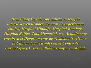 Dra. Vinay Goyal, especialista en terapiaDra. Vinay Goyal, especialista en terapia
intensiva y en tiroides, 20 años de experienciaintensiva y en tiroides, 20 años de experiencia
clínica, Hospital Hinduja, Hospital Bombay,clínica, Hospital Hinduja, Hospital Bombay,
Hospital Saifee, Tata Memorial, etc. ActualmenteHospital Saifee, Tata Memorial, etc. Actualmente
encabeza el Departamento de Medicina Nuclear yencabeza el Departamento de Medicina Nuclear y
la Clínica de la Tiroides en el Centro dela Clínica de la Tiroides en el Centro de
Cardiología y Crisis en Riddhivinaya, en Malad.Cardiología y Crisis en Riddhivinaya, en Malad.
 