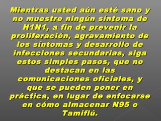 Mientras usted aún esté sano yMientras usted aún esté sano y
no muestre ningún síntoma deno muestre ningún síntoma de
H1N1, a fin de prevenir laH1N1, a fin de prevenir la
proliferación, agravamiento deproliferación, agravamiento de
los síntomas y desarrollo delos síntomas y desarrollo de
infecciones secundarias, sigainfecciones secundarias, siga
estos simples pasos, que noestos simples pasos, que no
destacan en lasdestacan en las
comunicaciones oficiales, ycomunicaciones oficiales, y
que se pueden poner enque se pueden poner en
práctica, en lugar de enfocarsepráctica, en lugar de enfocarse
en cómo almacenar N95 oen cómo almacenar N95 o
Tamiflú.Tamiflú.
 