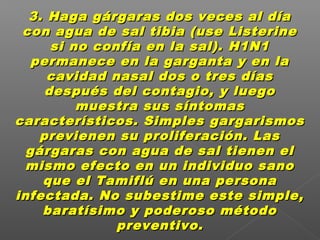 3. Haga gárgaras dos veces al día3. Haga gárgaras dos veces al día
con agua de sal tibia (use Listerinecon agua de sal tibia (use Listerine
si no confía en la sal). H1N1si no confía en la sal). H1N1
permanece en la garganta y en lapermanece en la garganta y en la
cavidad nasal dos o tres díascavidad nasal dos o tres días
después del contagio, y luegodespués del contagio, y luego
muestra sus síntomasmuestra sus síntomas
característicos. Simples gargarismoscaracterísticos. Simples gargarismos
previenen su proliferación. Lasprevienen su proliferación. Las
gárgaras con agua de sal tienen elgárgaras con agua de sal tienen el
mismo efecto en un individuo sanomismo efecto en un individuo sano
que el Tamiflú en una personaque el Tamiflú en una persona
infectada. No subestime este simple,infectada. No subestime este simple,
baratísimo y poderoso métodobaratísimo y poderoso método
preventivo.preventivo.
 