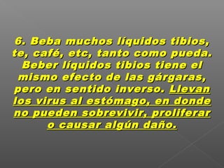 6. Beba muchos líquidos tibios,6. Beba muchos líquidos tibios,
te, café, etc, tanto como pueda.te, café, etc, tanto como pueda.
Beber líquidos tibios tiene elBeber líquidos tibios tiene el
mismo efecto de las gárgaras,mismo efecto de las gárgaras,
pero en sentido inverso.pero en sentido inverso. LlevanLlevan
los virus al estómago, en dondelos virus al estómago, en donde
no pueden sobrevivir, proliferarno pueden sobrevivir, proliferar
o causar algún daño.o causar algún daño.
 