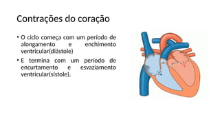 Contrações do coração
• O ciclo começa com um período de
alongamento e enchimento
ventricular(diástole)
• E termina com um período de
encurtamento e esvaziamento
ventricular(sístole).
 