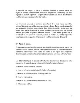 13 
 
la inversión de cargas, es decir el miembro diseñado a tensión puede ser
sujeto a ciertas compresiones, en la cual los perfiles esbeltos y con poca
rigidez no podrán soportar. Es por esta situación que deben de utilizarse
perfiles estructurales sencillos ó armados.
Los miembros armados se obtienen conectando 2 o más placas o perfiles
entre sí de modo que actúen como un miembro único. Estos miembros pueden
ser necesarios debido a requisitos de área, o bien de rigidez ya que para una
misma área puede obtenerse un mayor momento de inercia para una sección
armada que para un perfil laminado sencillo. Otra razón puede ser la
necesidad de una conexión adecuada, cuando el ancho ó el peralte requeridos
para la conexión no pueden obtenerse de perfiles laminados Standard.
I.4 Tipos de acero.
El acero estructural es básicamente una aleación o combinación de hierro con
carbono, silicio, fósforo, azufre y en algunas ocasiones se combina con otros
elementos específicos tales como el cromo o el níquel con propósitos
determinados, normalmente es laminado en caliente con fines estructurales.
Los diferentes tipos de aceros estructurales se clasifican de acuerdo a los
elementos de aleación que producen distintos efectos en el acero:
a.- Aceros estructurales al carbono.
b.- Aceros estructurales aleados tratados y templados.
c.- Aceros de alta resistencia y de baja aleación.
d.- Aceros inoxidables.
e.- Aceros de calibre delgado (laminados en frío).
f.- Alambres y cables.
 